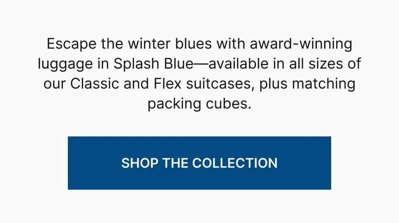 Escape the winter blues with award-winning luggage in Splash Blue—available in all sizes of our Classic and Flex suitcases, plus matching packing cubes. SHOP THE COLLECTION