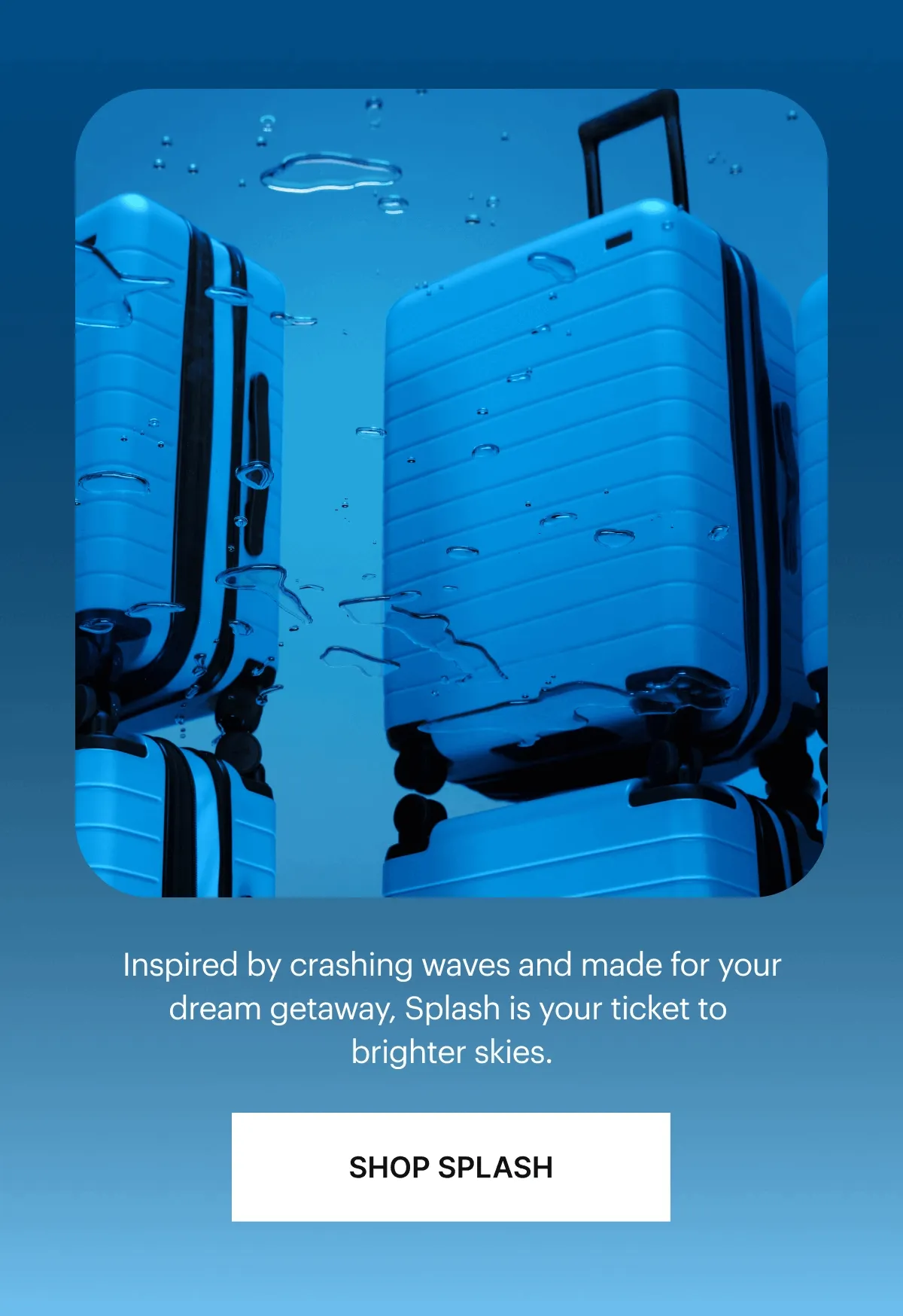 Inspired by crashing waves and made for your dream getaway, Splash is your ticket to brighter skies. SHOP SPLASH