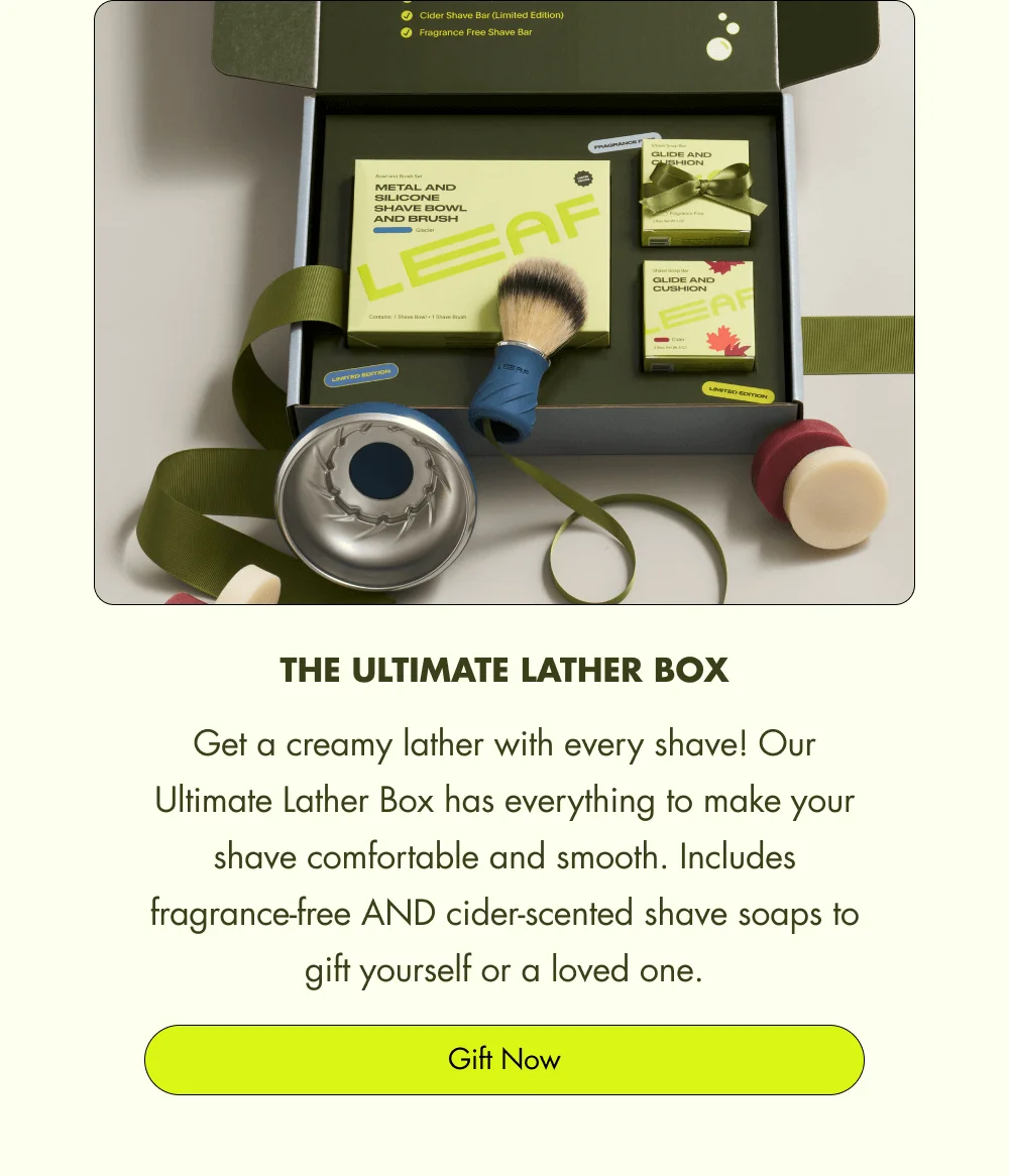 The Ultimate Lather Box Get a creamy lather with every shave! Our Ultimate Lather Box has everything to make your shave comfortable and smooth. Includes fragrance-free AND cider-scented shave soaps to gift yourself or a loved one. Gift Now