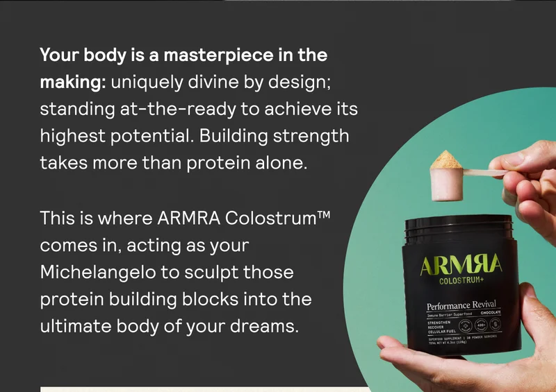 Your body is a masterpiece in the making: uniquely divine by design; standing at-the-ready to achieve its highest potential. Building strength takes more than protein alone.This is where ARMRA Colostrum™ comes in, acting as your Michelangelo to sculpt those protein building blocks into the ultimate body of your dreams.