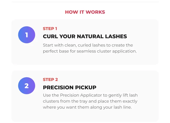 How it works: Step 1 curl your natural lashes to create the perfect base. Step 2 use the Precision Applicator to lift and place lash clusters exactly where you want them.