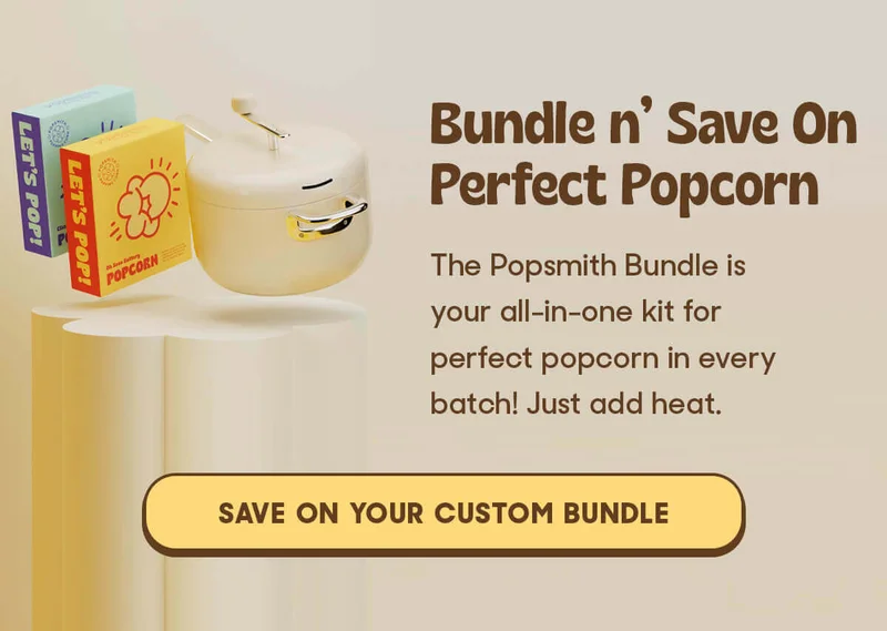 Bundle n’ Save On Perfect Popcorn  The Popsmith Bundle is your all-in-one kit for perfect popcorn in every batch! Just add heat. SAVE ON YOUR CUSTOM BUNDLE