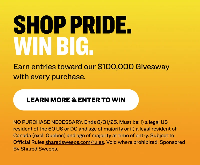 Shop Pride. Win Big. Earn entries toward our $100,000 Giveaway with every purchase. learn more & Enter to Win NO PURCHASE NECESSARY. Ends 8/31/25. Must be: i) a legal US resident of the 50 US or DC and age of majority or ii) a legal resident of Canada (excl. Quebec) and age of majority at time of entry. Subject to Official Rules&nbsp;sharedsweeps.com/rules. Void where prohibited. Sponsored By Shared Sweeps.