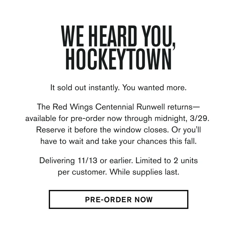 It sold out instantly. You wanted more.  The Red Wings Centennial Runwell returns— available for pre-order now through midnight, 3/29.  Reserve it before the window closes. Or you'll have to wait and take your chances this fall. &nbsp; Delivering 11/13 or earlier. Limited to 2 units per customer. While supplies last.  CTA: PRE-ORDER NOW