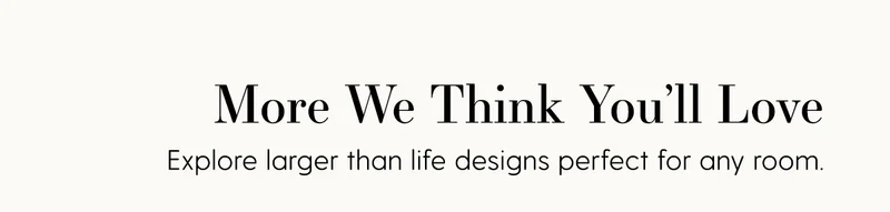 More We Think You'll Love | Explore larger than life designs perfect for any room.