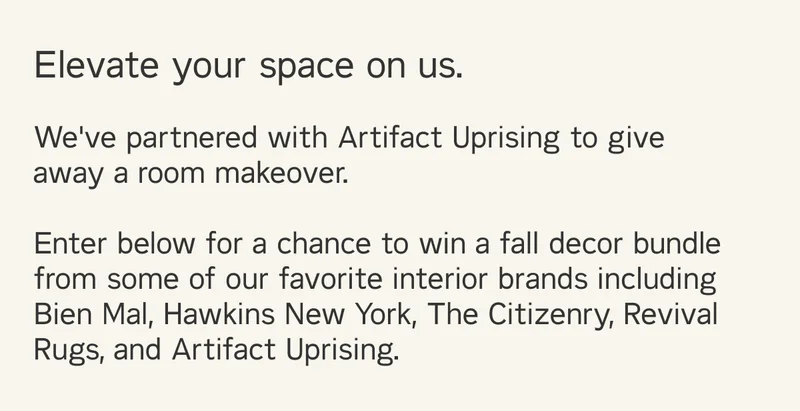 Elevate your space on us. We've partnered with Artifact Uprising to give away a room makeover. Enter below for a chance to win a fall decor bundle from some of our favorite interior brands including Bien Mal, Hawkins New York, The Citizenry, Revival Rugs, and Artifact Uprising.