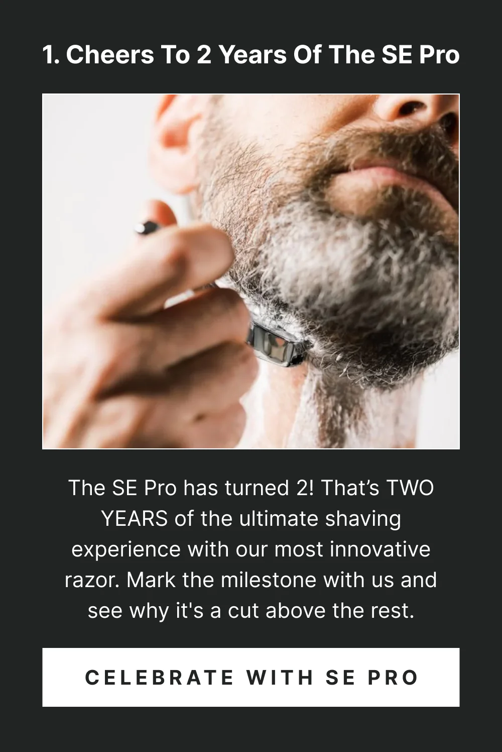 1. Cheers to 2 Years of the SE Pro The SE Pro has turned 2! That’s TWO YEARS of the ultimate shaving experience with our most innovative razor. Mark the milestone with us and see why it's a cut above the rest. [ Celebrate with SE Pro ]