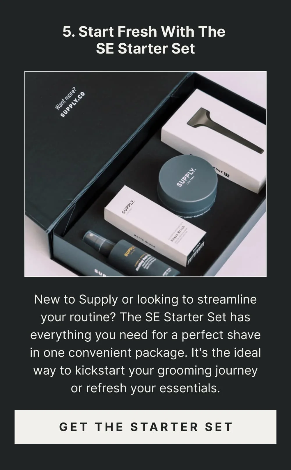 5. Start Fresh with the SE Starter Set New to Supply or looking to streamline your routine? The SE Starter Set has everything you need for a perfect shave in one convenient package. It's the ideal way to kickstart your grooming journey or refresh your essentials. [ Get the Starter Set ]