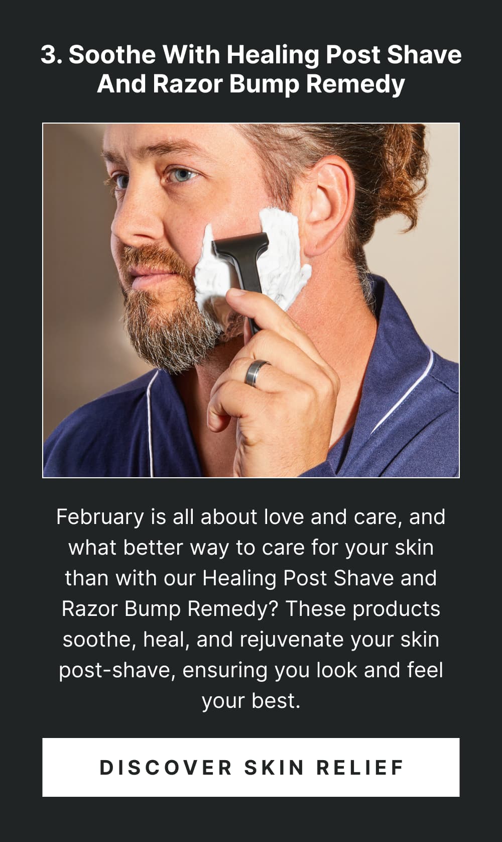 3. Soothe with Healing Post Shave and Razor Bump Remedy February is all about love and care, and what better way to care for your skin than with our Healing Post Shave and Razor Bump Remedy? These products soothe, heal, and rejuvenate your skin post-shave, ensuring you look and feel your best. [ Discover Skin Relief ]
