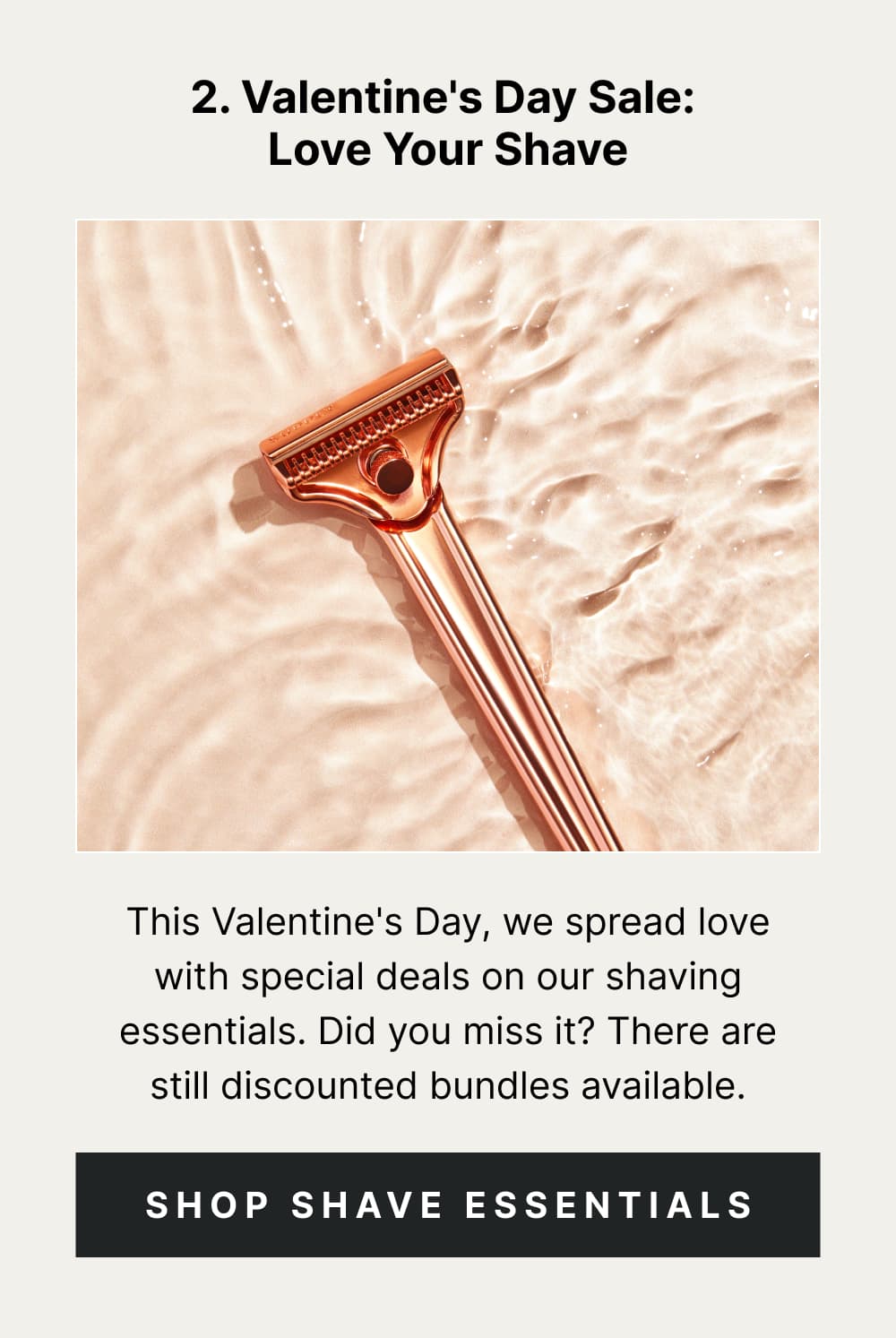 2. Valentine's Day Sale: Love Your Shave This Valentine's Day, we spread love with special deals on our shaving essentials. You know, just doing our part to help you be smooth and set the mood for romance. [ Shop Shave Essentials ]