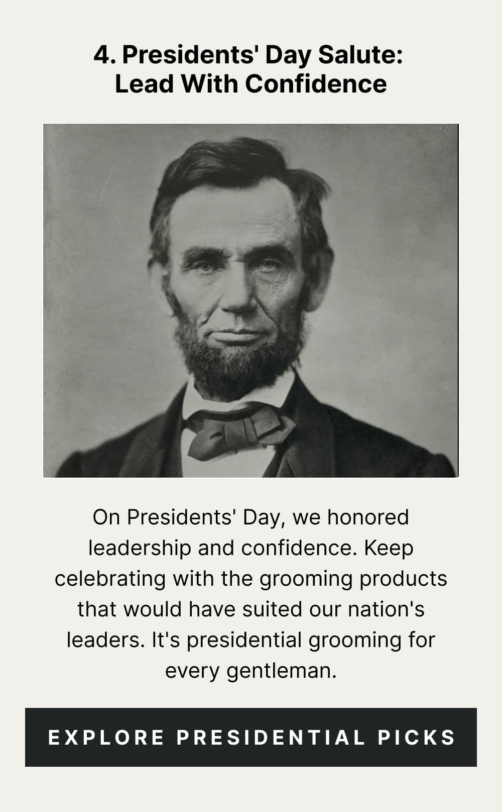 4. Presidents' Day Salute: Lead with Confidence On Presidents' Day, we honored leadership and confidence. Keep celebrating with the grooming products that would have suited our nation's leaders. It's presidential grooming for every gentleman. [ Explore Presidential Picks ]