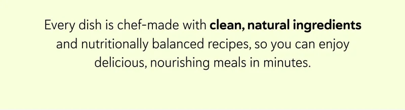 Every dish is chef-made with clean, natural ingredients and nutritionally balanced recipes, so you can enjoy delicious, nourishing meals in minutes.