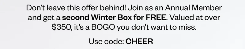 Don’t leave this offer behind! Join as an Annual Member and get a second Winter Box for FREE. Valued at over $350, it’s a BOGO you don’t want to miss. Use code: discount code Don’t leave this offer behind! Join as an Annual Member and get a second Winter Box for FREE. Valued at over $350, it’s a BOGO you don’t want to miss. Use code: discount code
