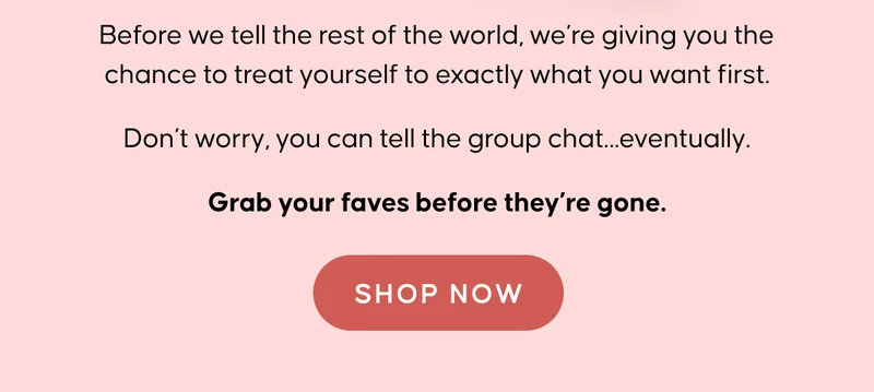 Before we tell the rest of the world, we’re giving you the chance to treat yourself to exactly what you want first. Don’t worry, you can tell the group chat… eventually. Grab your faves before they’re gone. Shop Now