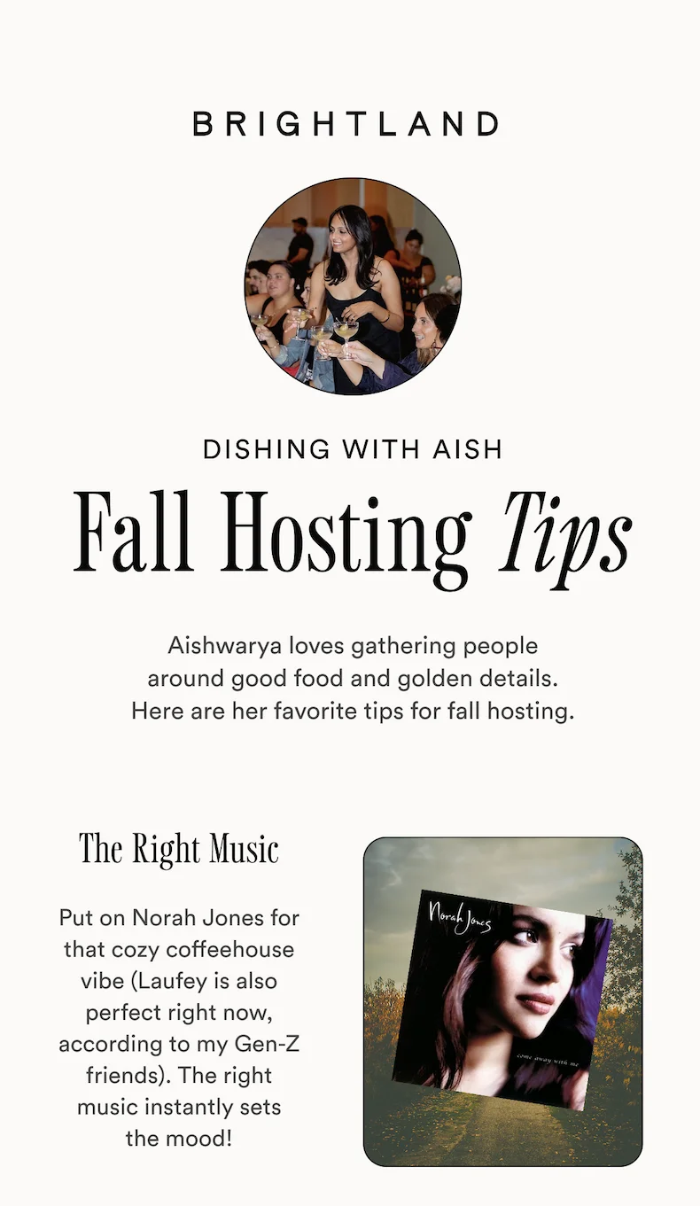 BRIGHTLAND DISHING WITH AISH Fall Hosting Tips Aishwarya loves gathering people around good food and golden details. Here are her favorite tips for fall hosting. The Right Music Put on Norah Jones for that cozy coffeehouse vibe (Laufey is also perfect right now, according to my Gen-Z friends). The right music instantly sets the mood!