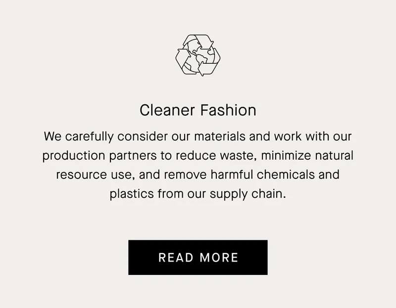 We carefully consider our materials and work with our production partners to reduce waste, minimize natural resource use, and remove harmful chemicals and plastics from our supply chain.