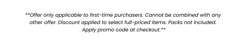 **Offer only applicable to first-time purchasers. Cannot be combined with any other offer. Discount applied to select full-priced items. Packs not included. Apply promo code at checkout.** **Offer only applicable to first-time purchasers. Cannot be combined with any other offer. Discount applied to select full-priced items. Packs not included. Apply promo code at checkout.**