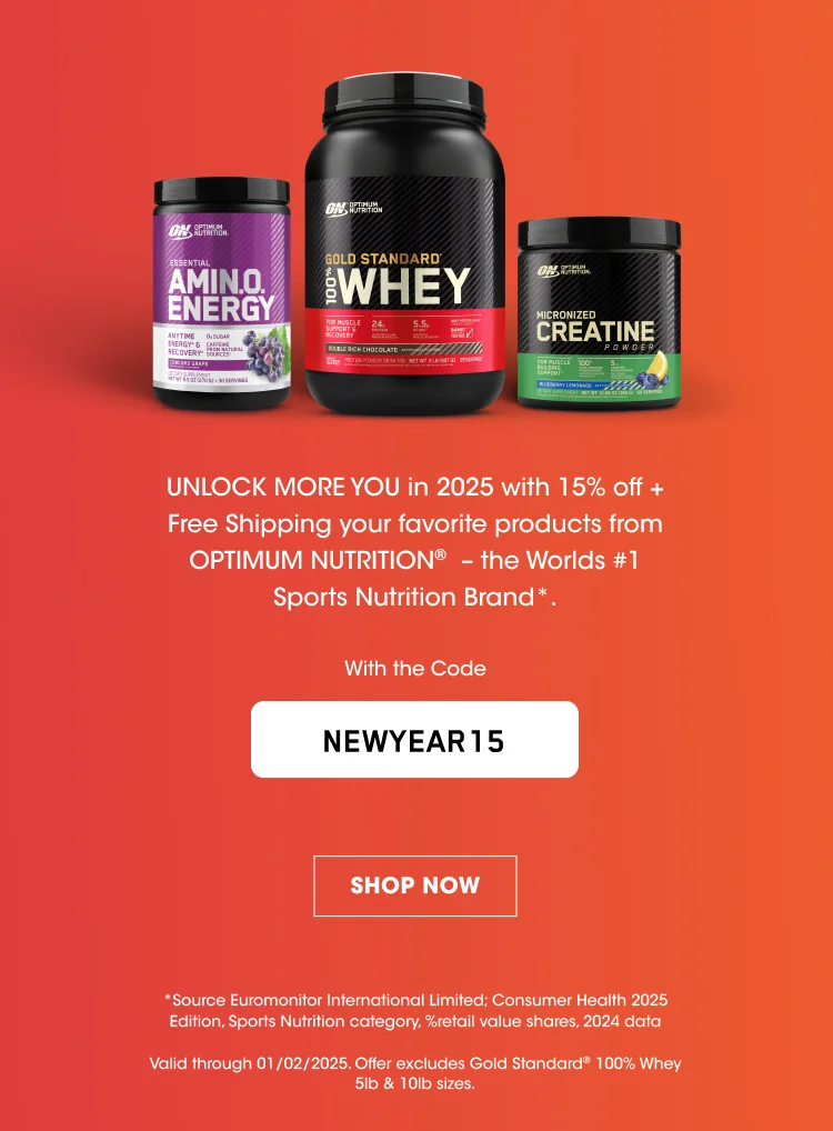 UNLOCK MORE YOU in 2025 with 15% off+ Free Shipping on your favorite products from OPTIMUM NUTRITION® - the Worlds #1 Sports Nutrition Brand*. With the Code NEWYEAR15 SHOP NOW *Source Euromonitor International Limited; Consumer Health 2025 Edition, Sports Nutrition category, %retail value shares, 2024 data Valid through 01/02/2025. Offer excludes Gold Standard® 100% Whey 5lb & 10lb sizes.