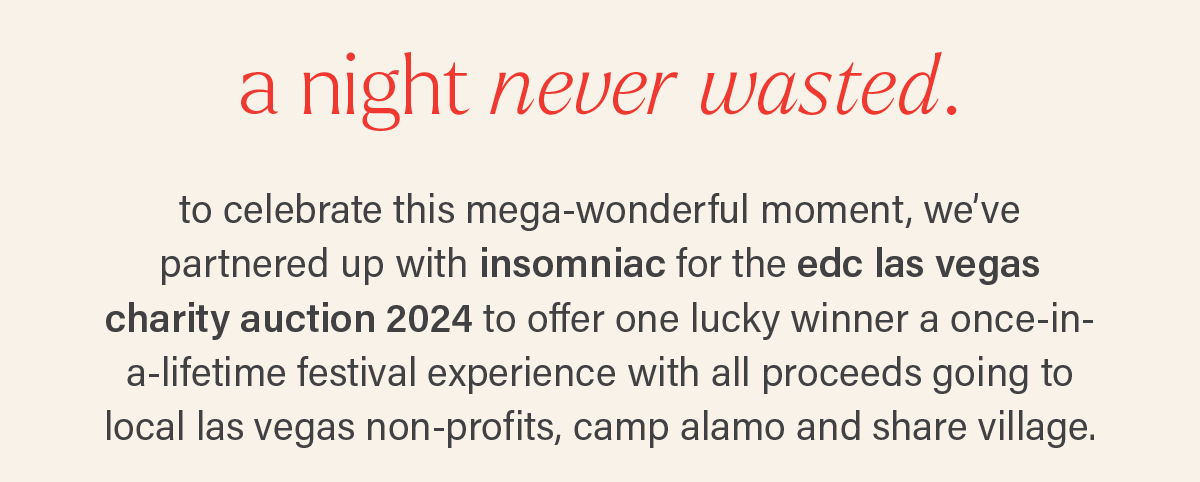 A NIGHT NEVER WASTED. to celebrate this mega-wonderful moment, we've partnered up with insomniac for the edc las vegas charity auction 2024 to offer one lucky winner a once-in-a-lifetime festival experience with all proceeds going to local las vegas non-profits, camp alamo and share village.