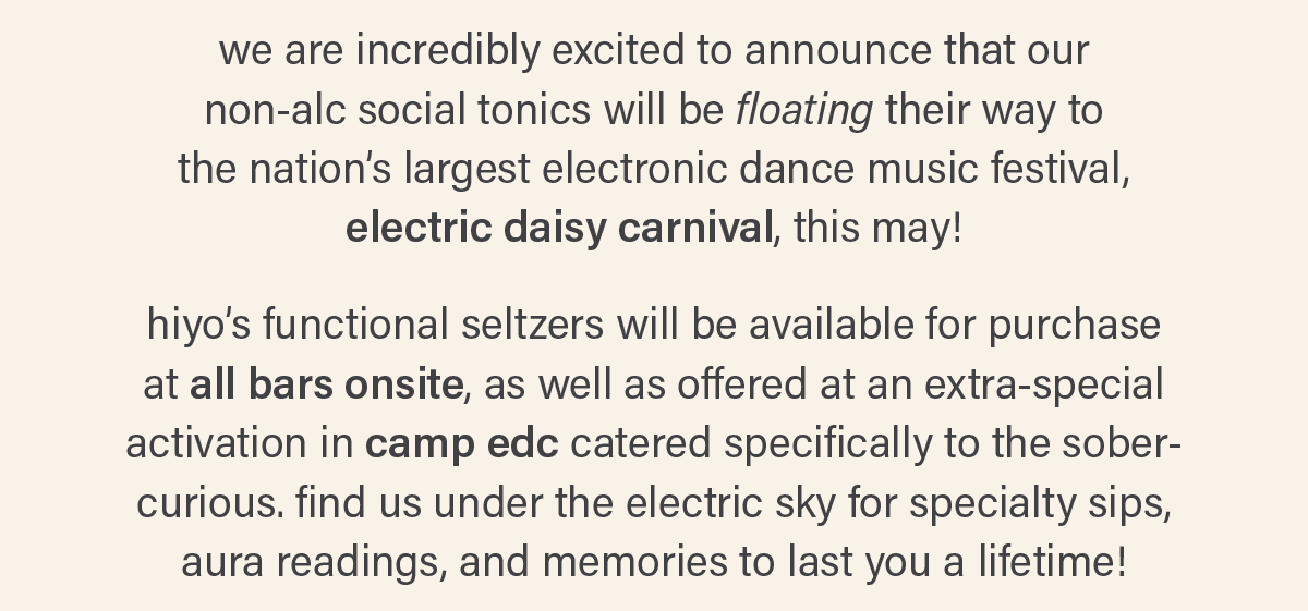 we are incredibly excited to announce that our non-alc social tonics will be floating their way to the nation's largest electronic dance music festival, electric daisy carnival, this may! hiyo's functional seltzers will be available for purchase at all bars onsite, as well as offered at an extra-special activation in camp edc catered specifically to the sober-curious. find us under the electric sky for specialty sips, aura readings, and memories to last you a lifetime!