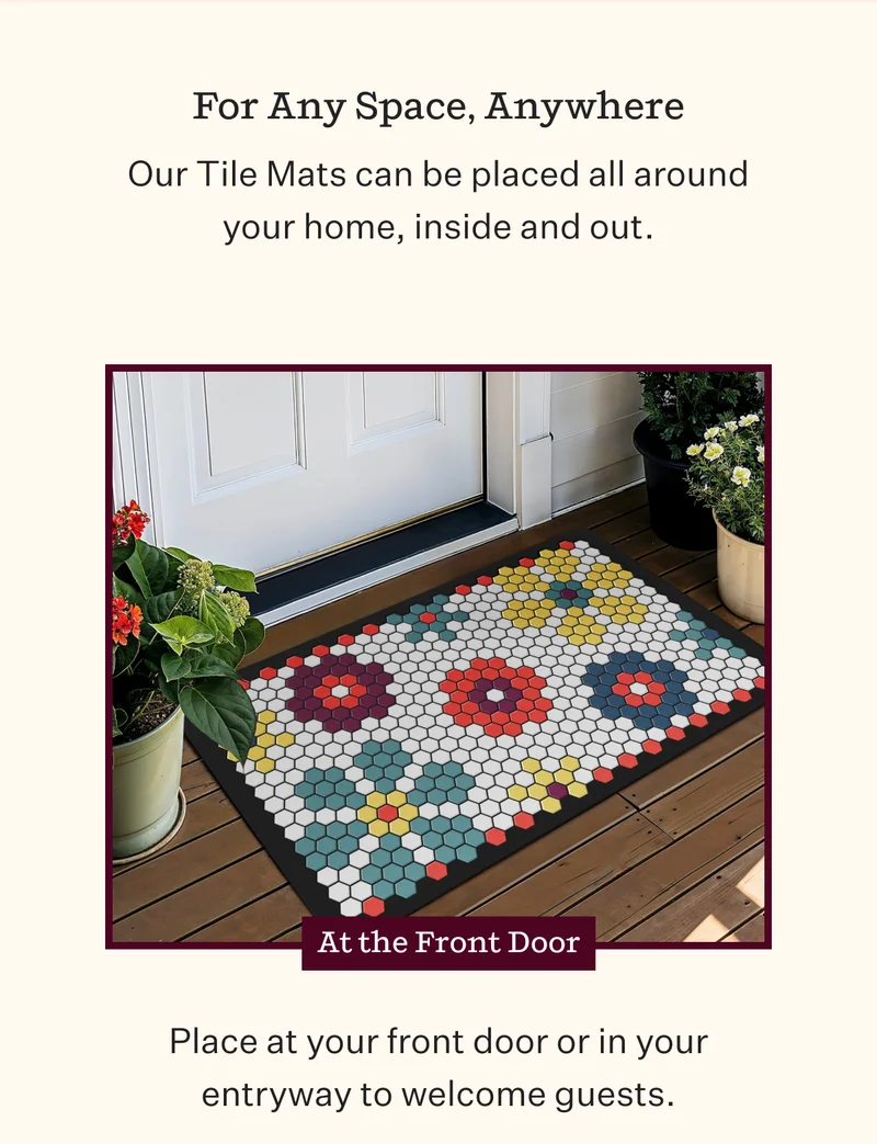 For Any Space, Anywhere |  Our Tile Mats can be placed all around your home, inside and out.At the Front Door Place at your front door or in your entryway to welcome guests.