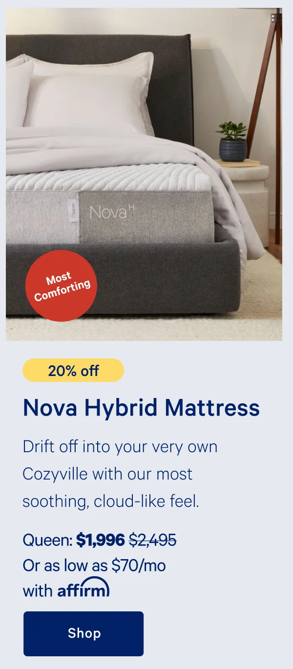 [20% off] >> Nova Hybrid Mattress >> Drift off into your very own Cozyville with our most soothing, cloud-like feel. >> Queen: $1,996 ($2,495)  >> Or as low as $70/mo with affirm. >> Shop >>