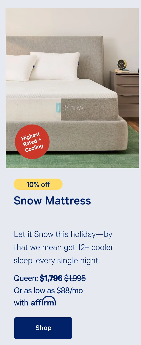 [10% off] >> Snow Mattress >>Let it snow this holiday---by that we mean get 12+ cooler sleep, every single night. >> Queen: $1,796 ($1,995)  >> Or as low as $88/mo with affirm. >> Shop >>