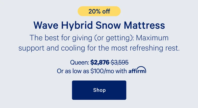 [20% off] >> Wave Hybrid Snow Mattress >> The best for giving (or getting). Maximum support and cooling for the most refreshing rest. >> Queen: $2,876 ($3,595) >> or as low as $100/mo with affirm. >> Shop >>