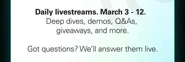 Daily livestreams from March 3–12. Deep dives, demos, giveaways, and more. Got questions? We’ll answer them live.