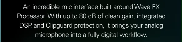 An incredible mic interface built around Wave FX Processor. With up to 80 dB of clean gain, integrated DSP, and Clipguard protection, it brings your analog microphone into a fully digital workflow.