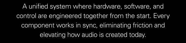 A unified system where hardware, software, and control are engineered together from the start. Every component works in sync, eliminating friction and elevating how audio is created today.