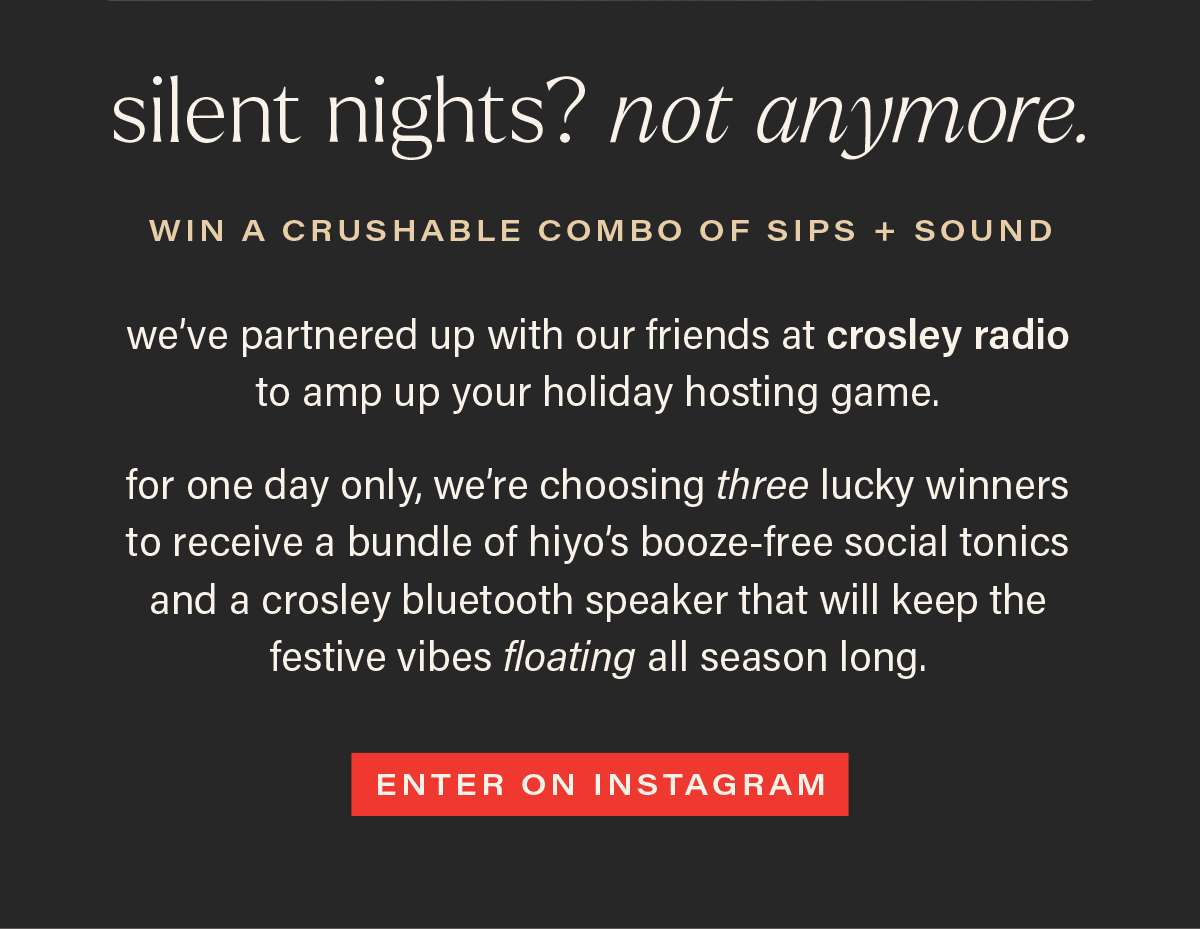 SILENT NIGHTS? NOT ANYMORE. win a crushable combo of sips + sound: we've partnered up with our friends at crosley radio to amp up your holiday hosting game. for one day only, we're choosing three lucky winners to receive a bundle of our booze-free social tonics and a crosley bluetooth speaker that will keep the festive vibes floating all season long. [ENTER ON INSTAGRAM]