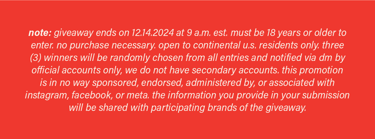 note: giveaway ends on 12.14.2024 at 9 a.m. est. must be 18 years or older to enter. no purchase necessary.&nbsp;open to continental u.s. residents only.&nbsp;three (3) winners will be randomly chosen from all entries and notified via dm by official accounts only, we do not have secondary accounts. this promotion is in no way sponsored, endorsed, administered by, or associated with instagram, facebook, or meta. the information you provide in your submission will be shared with participating brands of the giveaway.