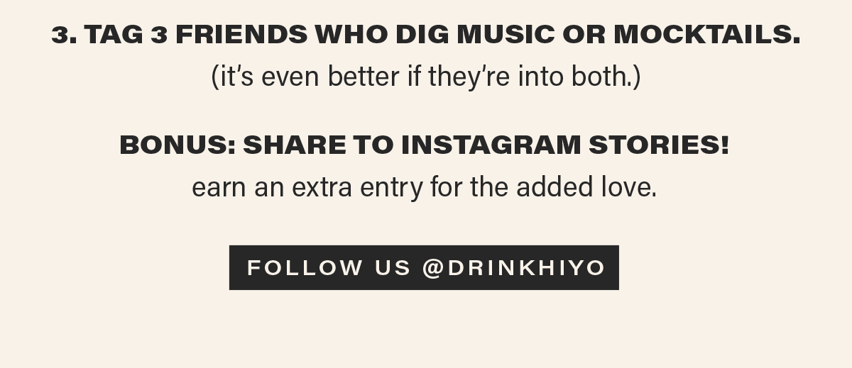 3. TAG 3 FRIENDS WHO DIG MUSIC OR MOCKTAILS. (it's even better if they're into both.) BONUS: SHARE TO INSTAGRAM STORIES! earn an extra entry for the added love. [FOLLOW US @DRINKHIYO]
