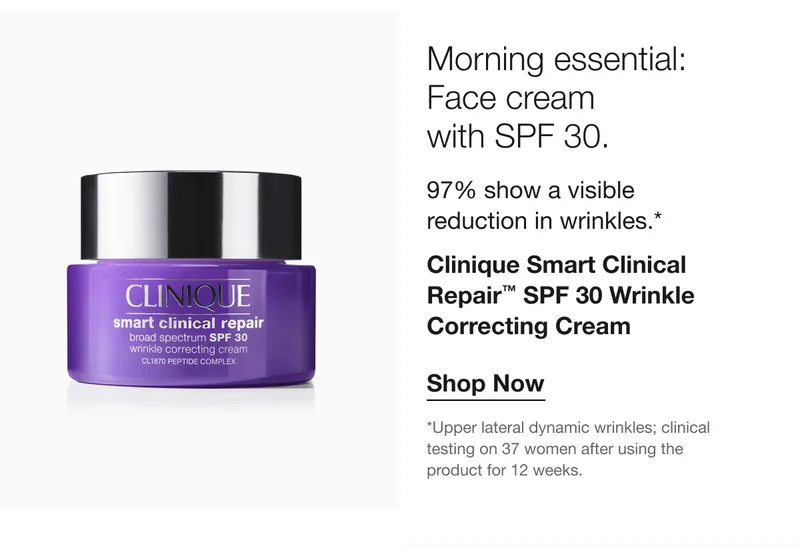 Morning essential: Face cream with SPF 30. 97% show a visible reduction in wrinkles.* Clinique Smart Clinical Repair™ SPF 30 Wrinkle Correcting Cream Shop Now *Upper lateral dynamic wrinkles; clinical testing on 37 women after using the product for 12 weeks.