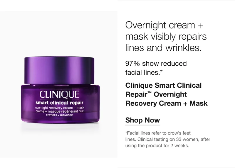 Overnight cream + mask visibly repairs lines and wrinkles. 97% show reduced facial lines. Clinique Smart Clinical Repair™ Overnight Recovery Cream + Mask Shop Now *Facial lines refer to crow’s feet lines. Clinical testing on 33 women, after using the product for 2 weeks.