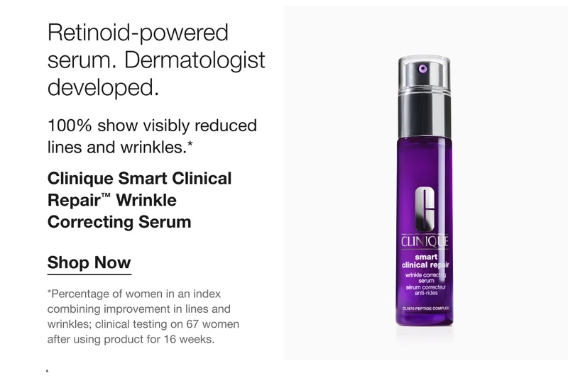 Retinoid-powered serum. Dermatologist developed. 100% show visibly reduced lines and wrinkles.* Clinique Smart Clinical Repair™ Wrinkle Correcting Serum Shop Now *Percentage of women in an index combining improvement in lines and wrinkles; clinical testing on 67 women after using product for 16 weeks.
