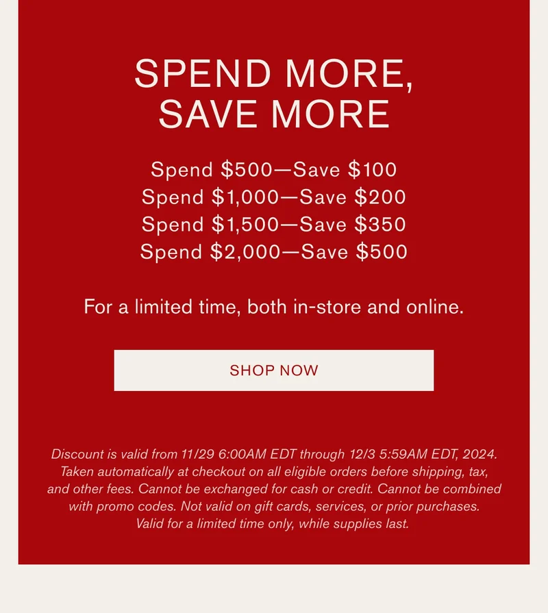 SPEND MORE, SAVE MORE | Spend $500—Save $100 | Spend $1,000—Save $200 | Spend $1,500—Save $350 | Spend $2,000—Save $500 | For a limited time, both in-store and online. | SHOP NOW | Discount is valid from 11/29 6:00AM EDT through 12/3 5:59AM EDT, 2024. Taken automatically at checkout on all eligible orders before shipping, tax, and other fees. Cannot be exchanged for cash or credit. Cannot be combined with promo codes. Not valid on gift cards, services, or prior purchases. Valid for a limited time only, while supplies last.