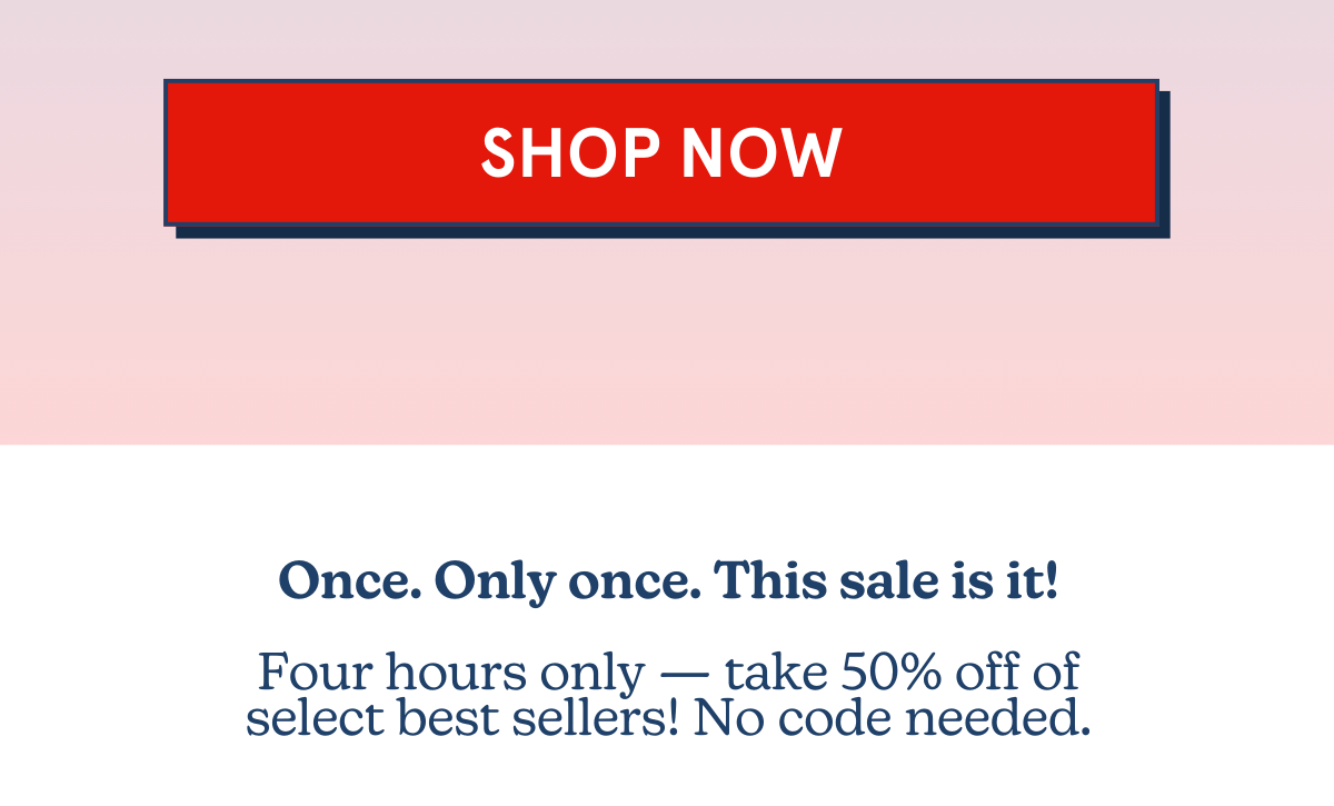 SHOP NOW: Once. Only once. This sale is it! Four hours only, take 50% off of select best sellers! No code needed.