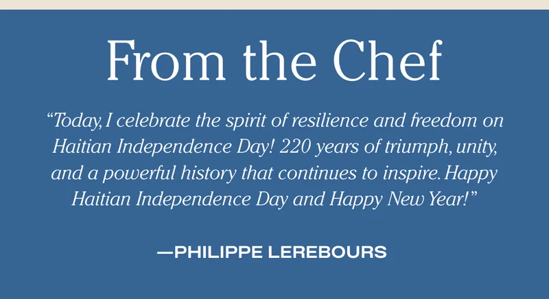 From the Chef "Today, I celebrate the spirit of resilience and freedom on Haitian Independence Day! 220 years of triumph, unity, and a powerful history that continues to inspire. Happy Haitian Independence Day and Happy New Year!” - Philippe Lerebours