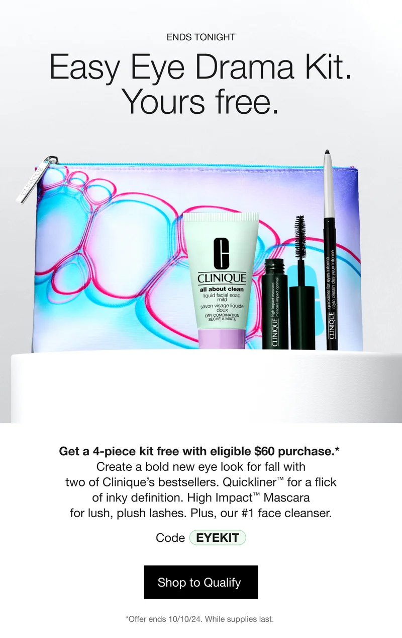 ENDS TONIGHT | Easy Eye Drama Kit. Yours free. | Get a 4-piece kit free with eligible $60 purchase.*&nbsp;Create a bold new eye look for fall with two of Clinique’s bestsellers. Quickliner™ for a flick of inky definition. High Impact™ Mascara for lush, plush lashes. Plus, our #1 face cleanser. | Code discount code | Shop to Qualify&nbsp;| *Offer ends 10/10/24. While supplies last.