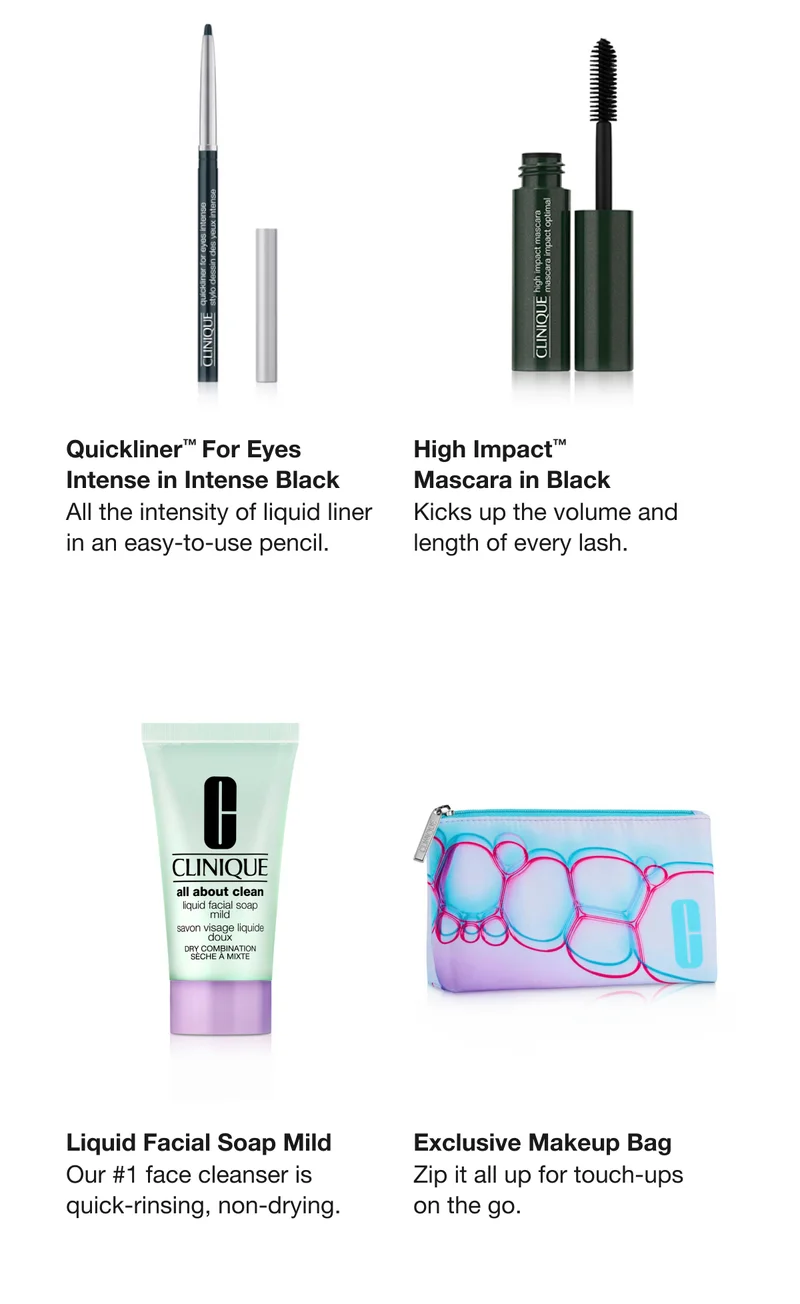 Quickliner™ For Eyes Intense in Intense Black | All the intensity of liquid liner in an easy-to-use pencil.&nbsp;&nbsp;| High Impact™Mascara in Black | Kicks up the volume and length of every lash.&nbsp;| Liquid Facial Soap Mild&nbsp;| Our #1 face cleanser is quick-rinsing, non-drying.&nbsp; | Exclusive Makeup Bag | Zip it all up for touch-ups on the go.