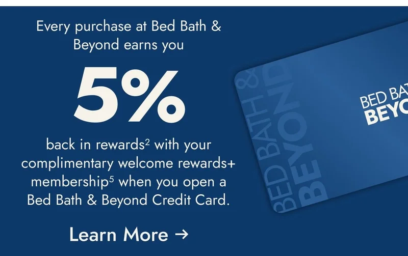 Open and use a Bed Bath & Beyond Credit Card within the first 30 days and get $25 off your first $100+ purchase<sup>1</sup>
at Bed Bath & Beyond only. Coupon will be sent via email. Plus, enjoy 5% back in rewards with your welcome rewards+ membership<sup>2</sup>
