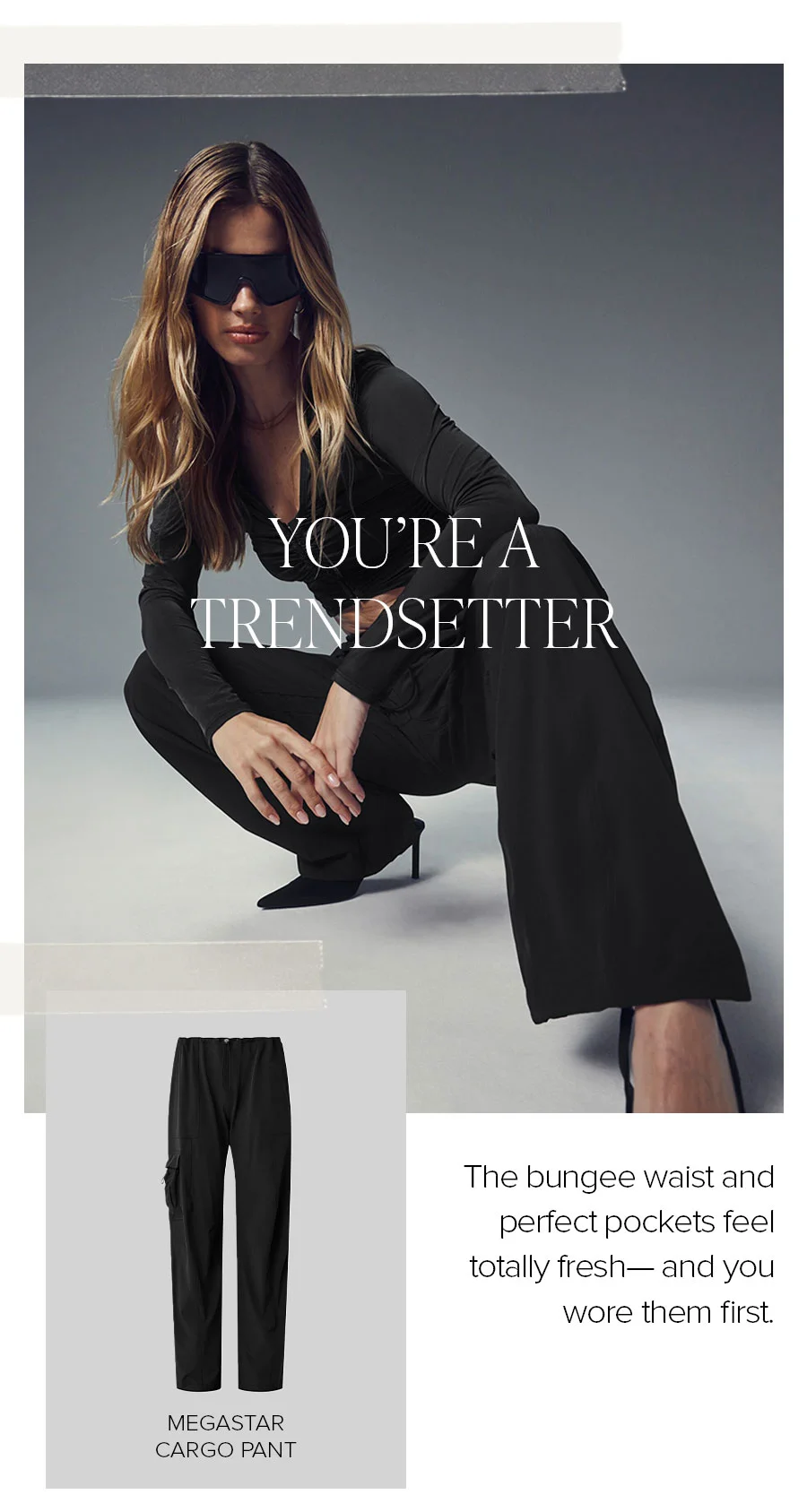 YOU'RE A TRENDSETTER. MEGASTAR CARGO PANT. THE BUNGEE WAIST AND PERFECT POCKETS FEEL TOTALLY FRESH AND YOU WORE THEM FIRST.
