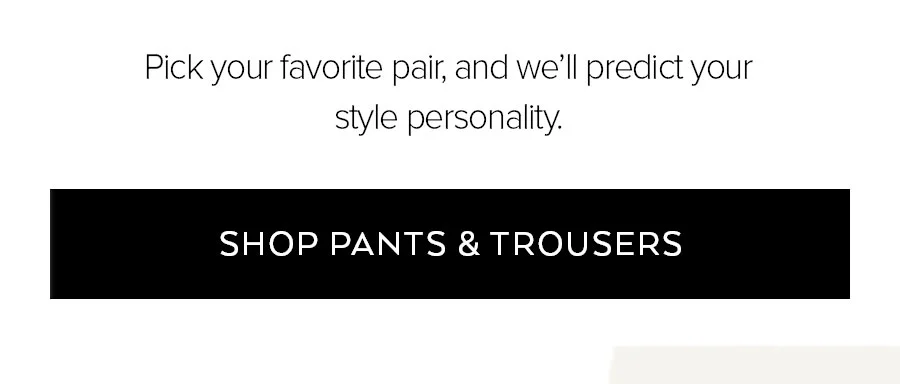 PICK YOUR FAVORITE PAIR AND WE'LL PREDICT YOUR STYLE PERSONALITY. SHOP PANTS & TROUSERS.