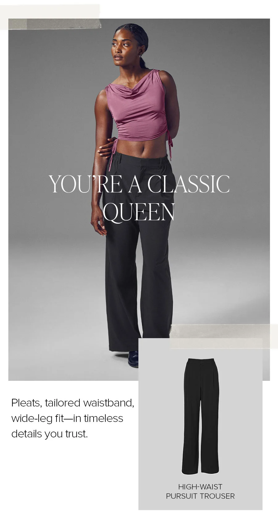 YOU'RE A CLASSIC QUEEN. PLEATS, TAILORED WAISTBAND, WIDE-LEG FIT-IN TIMELESS DETAILS YOU TRUST. HIGH-WAIST PURSUIT TROUSER.