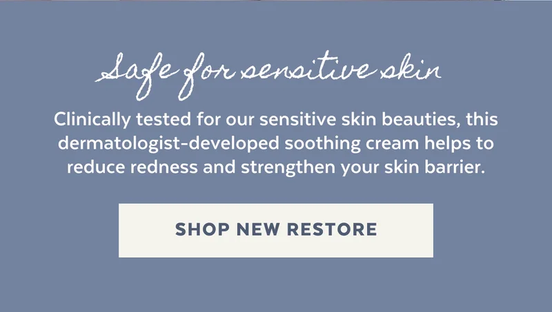 Safe for sensitive skin. Clinically tested for our sensitive skin beauties, this dermatologist-developed soothing cream helps to reduce redness and strengthen your skin barrier. [SHOP NEW RESTORE]