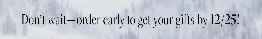 DON'T WAIT - ORDER EARLY TO GET YOUR GIFTS BY 12/25!