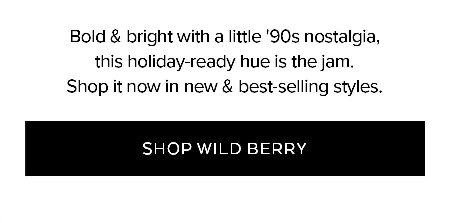 BOLD & BRIGHT WITH A LITTLE 90S NOSTALGIA THIS HOLIDAY-READY HUE IS THE JAM. SHOP IT NOW & BEST-SELLING STYLES. SHOP WILD BERRY.