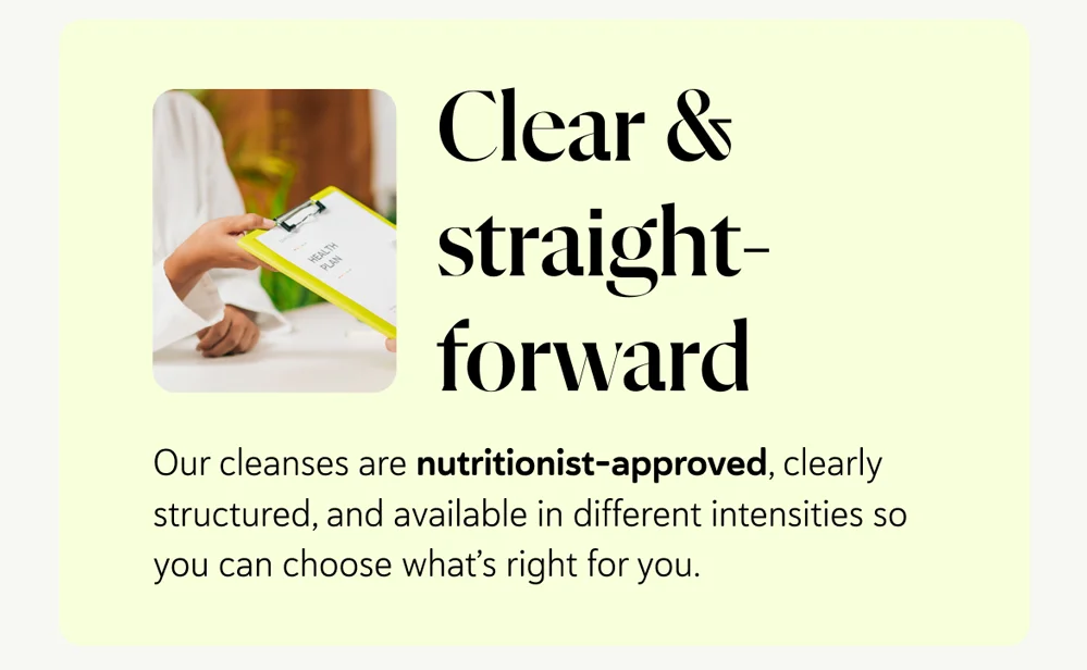 Clear & straightforward – our cleanses are nutritionist-approved, clearly structured, and available in different intensities so you can choose what’s right for you